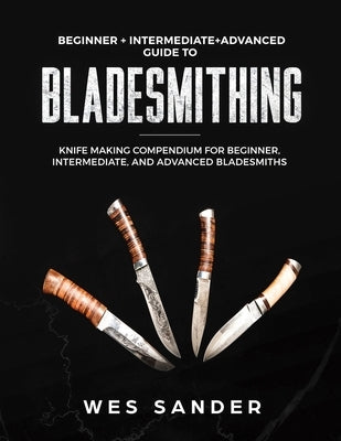 Bladesmithing: Beginner + Intermediate + Advanced Guide to Bladesmithing: Knife Making Compendium for Beginner, Intermediate, and Adv by Sander, Wes