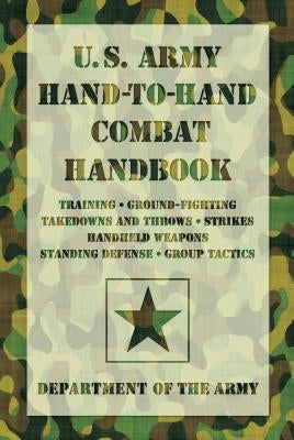 U.S. Army Hand-To-Hand Combat Handbook: Training, Ground-Fighting, Takedowns and Throws: Strikes, Handheld Weapons, Standing Defense, Group Tactics by Department of the Army