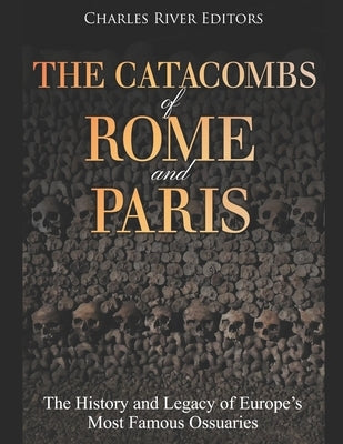 The Catacombs of Rome and Paris: The History and Legacy of Europe's Most Famous Ossuaries by Charles River Editors