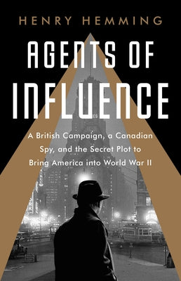 Agents of Influence: A British Campaign, a Canadian Spy, and the Secret Plot to Bring America Into World War II by Hemming, Henry