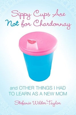 Sippy Cups Are Not for Chardonnay: And Other Things I Had to Learn as a New Mom by Wilder-Taylor, Stefanie