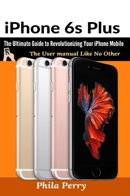 iPhone 6s Plus: The Ultimate Guide to Revolutionizing Your iPhone Mobile by Perry, Phila