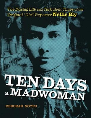 Ten Days a Madwoman: The Daring Life and Turbulent Times of the Original Girl Reporter, Nellie Bly by Noyes, Deborah