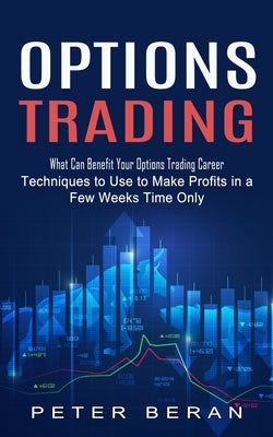 Options Trading: What Can Benefit Your Options Trading Career (Techniques to Use to Make Profits in a Few Weeks Time Only) by Beran, Peter