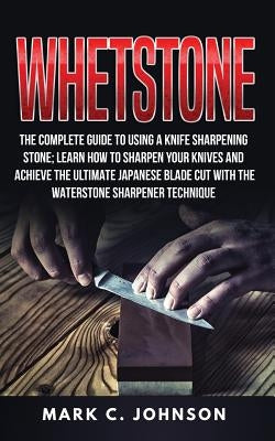 Whetstone: The Complete Guide To Using A Knife Sharpening Stone; Learn How To Sharpen Your Knives And Achieve The Ultimate Japane by Johnson, Mark C.