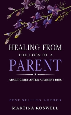 Healing From The Loss Of A Parent: Helping Yourself Heal When A Parent Dies. Adult Grief: How To Heal And Find Stenght After Losing A Beloved Parent. by Roswell, Martina