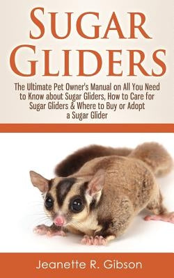 Sugar Gliders: The Ultimate Pet Owner's Manual on All You Need to Know about Sugar Gliders, How to Care for Sugar Gliders & Where to by Gibson, Jeanette R.