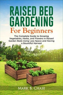 Raised Bed Gardening For Beginners: The Complete Guide to Growing Vegetables, Herbs, and Flowers In Raised Garden Beds Using Less Space and Having a B by Chase, Mark B.