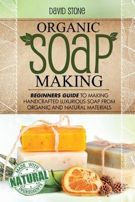 Organic Soap Making: Beginners Guide To Making Handcrafted Luxurious Soap From Organic and Natural Materials by Stone, David