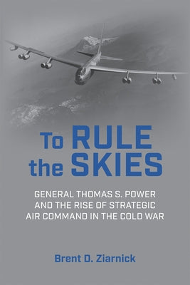 To Rule the Skies: General Thomas S. Power and the Rise of Strategic Air Command in the Cold War by Ziarnick, Brent D.