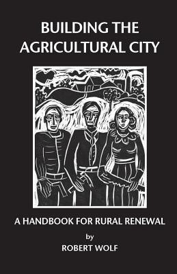 Building the Agricultural City: A Handbook for Rural Renewal by Wolf, Robert Patterson