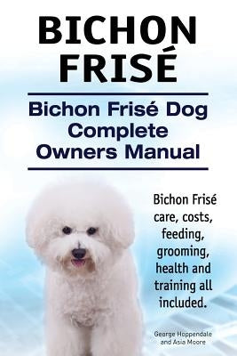 Bichon Frise. Bichon Frise Dog Complete Owners Manual. Bichon Frise care, costs, feeding, grooming, health and training all included. by Moore, Asia