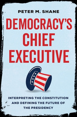 Democracy's Chief Executive: Interpreting the Constitution and Defining the Future of the Presidency by Shane, Peter M.