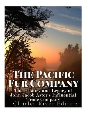 The Pacific Fur Company: The History and Legacy of John Jacob Astor's Influential Trade Company by Charles River Editors