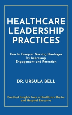 Healthcare Leadership Practices: How to Conquer Nursing Shortages by Improving Engagement and Retention by Bell, Ursula