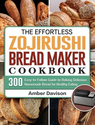 The Effortless Zojirushi Bread Maker Cookbook: 300 Easy-to-Follow Guide to Baking Delicious Homemade Bread for Healthy Eating by Davison, Amber