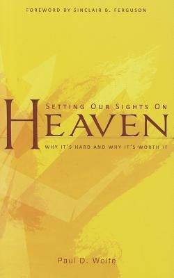 Setting Our Sights on Heaven: Why It's Hard and Why It's Worth It by Wolfe, Paul D.