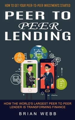 Peer to Peer Lending: How to Get Your Peer-to-peer Investments Started (How the World's Largest Peer to Peer Lender Is Transforming Finance) by Webb, Brian