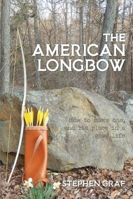 The American Longbow: How to make one, and its place in a good life by Graf, Stephen