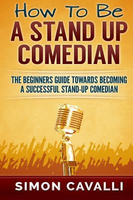 How To Be A Stand Up Comedian: The Beginners Guide Towards Becoming A Successful Stand-up Comedian by Cavalli, Simon