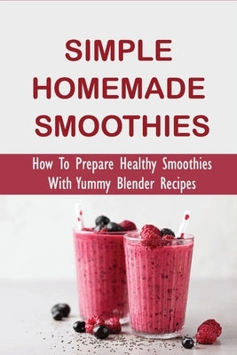 Simple Homemade Smoothies: How To Prepare Healthy Smoothies With Yummy Blender Recipes: Benefits Of Smoothies by Kindschuh, Susana