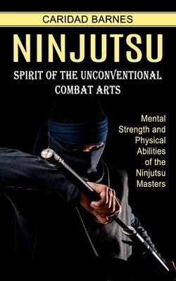 Ninjutsu: Spirit of the Unconventional Combat Arts (Mental Strength and Physical Abilities of the Ninjutsu Masters) by Barnes, Caridad