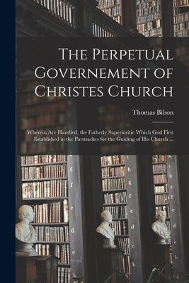 The Perpetual Governement of Christes Church: Wherein Are Handled, the Fatherly Superioritie Which God First Established in the Partriarkes for the Gu by Bilson, Thomas 1546 or 7-1616