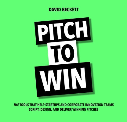 Pitch to Win: The Tools That Help Startups and Corporate Innovation Teams Script, Design, and Deliver Winning Pitches by Beckett, David