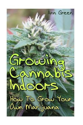 Growing Cannabis Indoors: How To Grow Your Own Marijuana: (Cannabis Cultivation, Medical Cannabis) by Green, Ann