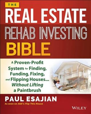 The Real Estate Rehab Investing Bible: A Proven-Profit System for Finding, Funding, Fixing, and Flipping Houses... Without Lifting a Paintbrush by Esajian, Paul