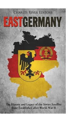East Germany: The History and Legacy of the Soviet Satellite State Established after World War II by Charles River Editors