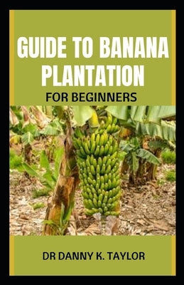 Guide to Banana Plantation for Beginner: Step By Step Guide To Starting Your Banana Plantation by K. Taylor, Danny