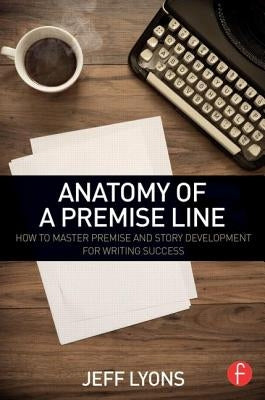 Anatomy of a Premise Line: How to Master Premise and Story Development for Writing Success by Lyons, Jeff
