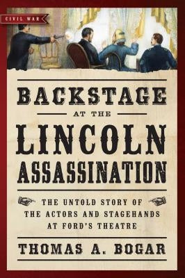 Backstage at the Lincoln Assassination: The Untold Story of the Actors and Stagehands at Ford's Theatre by Bogar, Thomas A.