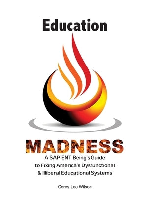 Education Madness: A SAPIENT Being's Guide to Fixing America's Dysfunctional & Illiberal Educational Systems by Wilson, Corey Lee