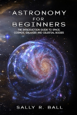 Astronomy For Beginners: The Introduction Guide To Space, Cosmos, Galaxies And Celestial Bodies by Ball, Sally R.