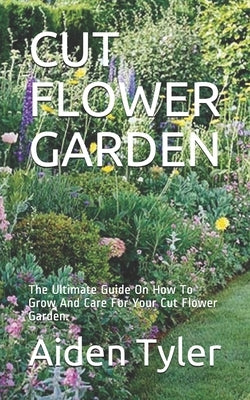 Cut Flower Garden: The Ultimate Guide On How To Grow And Care For Your Cut Flower Garden. by Tyler, Aiden