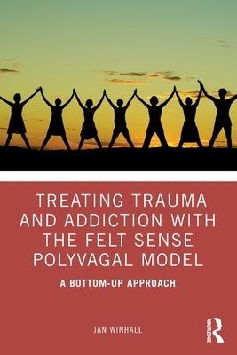 Treating Trauma and Addiction with the Felt Sense Polyvagal Model: A Bottom-Up Approach by Winhall, Jan