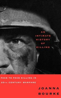 An Intimate History of Killing: Face to Face Killing in Twentieth Century Warfare by Bourke, Joanna