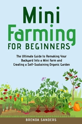 Mini Farming for Beginners: The Ultimate Guide to Remaking Your Backyard Into a Mini Farm and Creating a Self-Sustaining Organic Garden by Sanders, Brenda