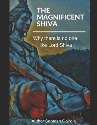 The Magnificent Shiva: Why there is no one like Lord Shiva? by Gairola, Santosh