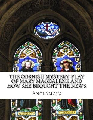 The Cornish Mystery-Play of Mary Magdalene and How She Brought the News: of the Resurrection of Our Lord Jesus Christ to the Apostles In Plain and Sim by Anonymous