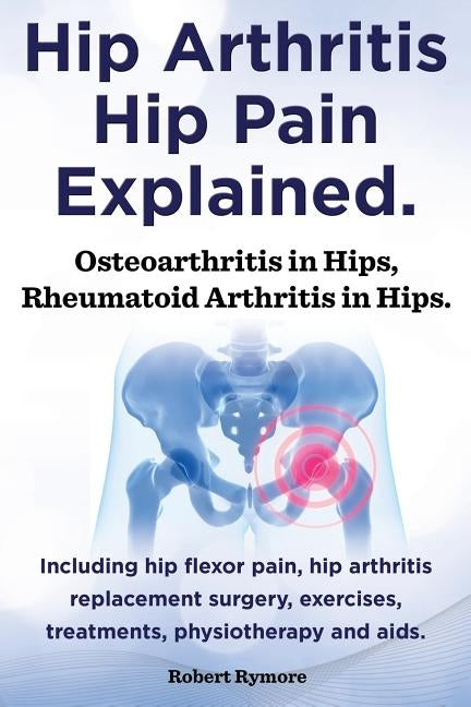 Hip Arthritis, Hip Pain Explained. Osteoarthritis in Hips, Rheumatoid Arthritis in Hips. Including Hip Arthritis Surgery, Hip Flexor Pain, Exercises, by Rymore, Robert