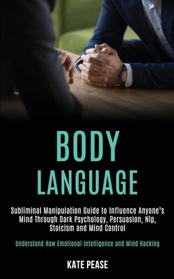 Body Language: Subliminal Manipulation Guide to Influence Anyone's Mind Through Dark Psychology, Persuasion, Nlp, Stoicism and Mind C by Pease, Kate