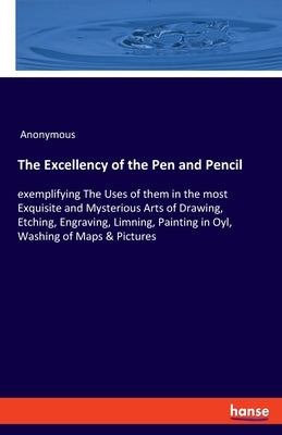 The Excellency of the Pen and Pencil: exemplifying The Uses of them in the most Exquisite and Mysterious Arts of Drawing, Etching, Engraving, Limning, by Anonymous