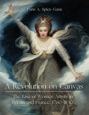 A Revolution on Canvas: The Rise of Women Artists in Britain and France, 1760-1830 by Spies-Gans, Paris