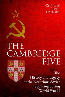 The Cambridge Five: The History and Legacy of the Notorious Soviet Spy Ring in Britain during World War II and the Cold War by Charles River Editors