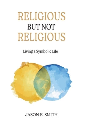 Religious But Not Religious: Living a Symbolic Life by Smith, Jason E.