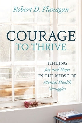 Courage to Thrive: Finding Joy and Hope in the Midst of Mental Health Struggles by Flanagan, Robert D.