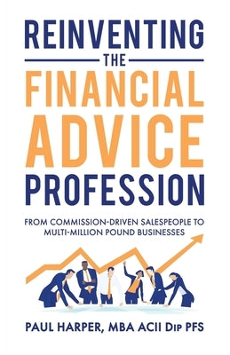 Reinventing the Financial Advice Profession: From Commission Driven Salespeople to Multi-Million Pound Businesses by Harper, Paul